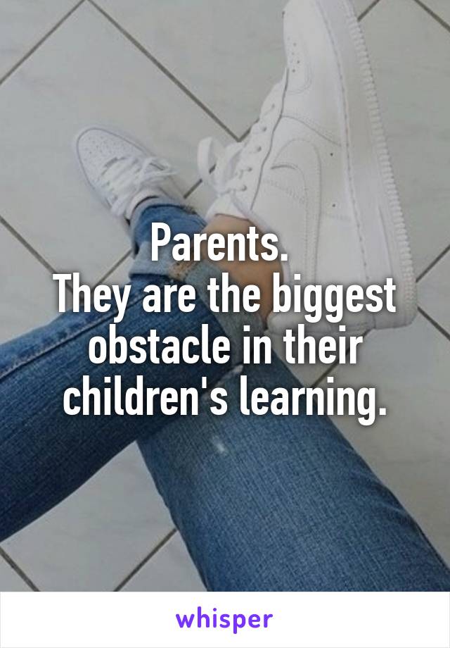 Parents. 
They are the biggest obstacle in their children's learning.