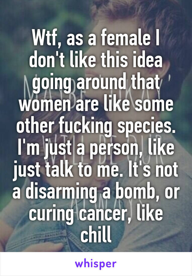 Wtf, as a female I don't like this idea going around that women are like some other fucking species. I'm just a person, like just talk to me. It's not a disarming a bomb, or curing cancer, like chill
