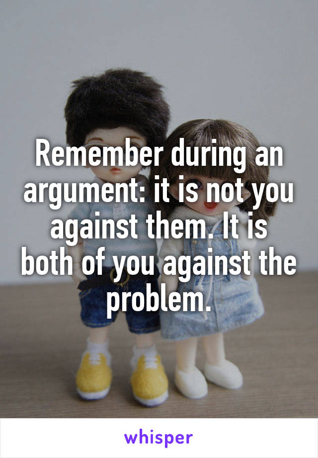 Remember during an argument: it is not you against them. It is both of you against the problem.