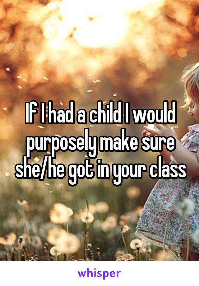 If I had a child I would purposely make sure she/he got in your class