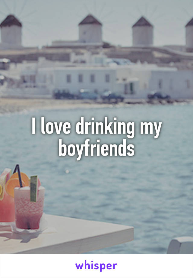 I love drinking my boyfriends