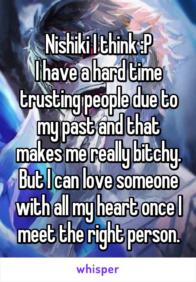 Nishiki I think :P
I have a hard time trusting people due to my past and that makes me really bitchy. But I can love someone with all my heart once I meet the right person.