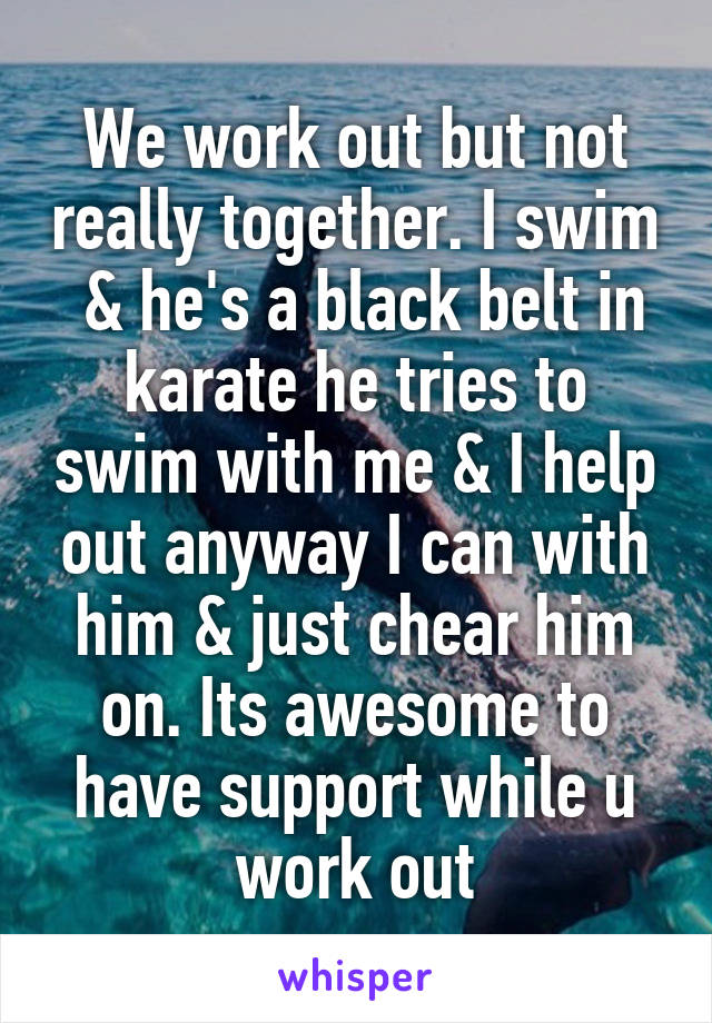 We work out but not really together. I swim  & he's a black belt in karate he tries to swim with me & I help out anyway I can with him & just chear him on. Its awesome to have support while u work out