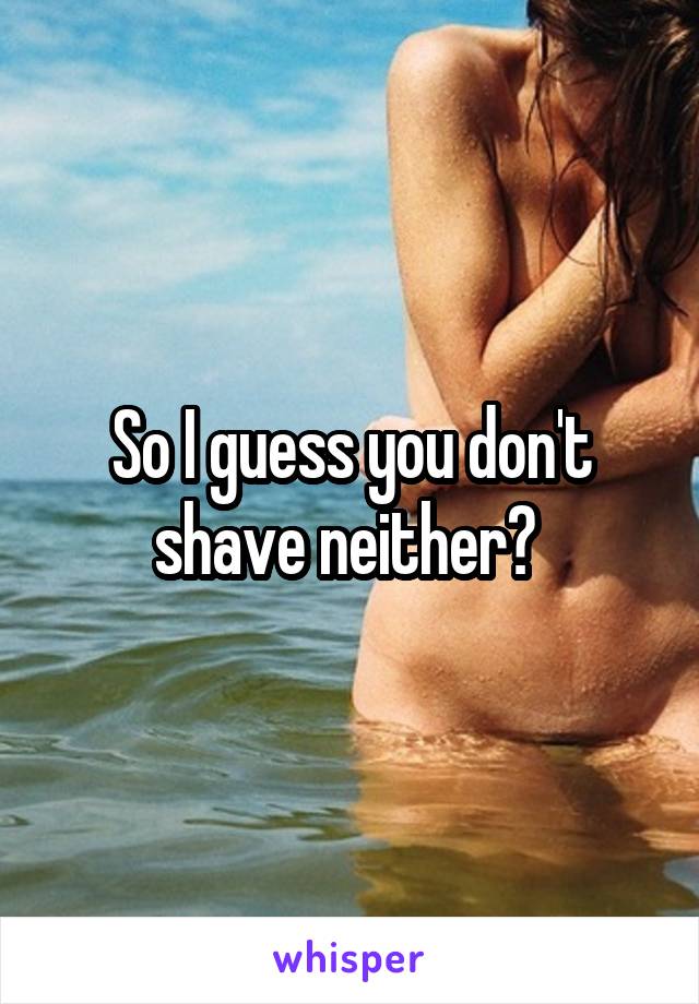 So I guess you don't shave neither? 