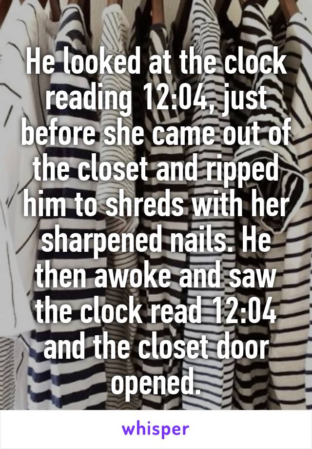 He looked at the clock reading 12:04, just before she came out of the closet and ripped him to shreds with her sharpened nails. He then awoke and saw the clock read 12:04 and the closet door opened.