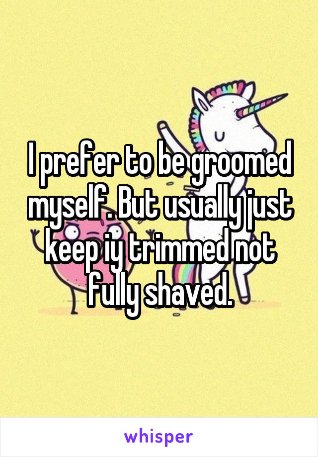 I prefer to be groomed myself. But usually just keep iy trimmed not fully shaved.