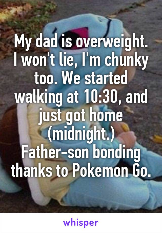 My dad is overweight. I won't lie, I'm chunky too. We started walking at 10:30, and just got home (midnight.)
Father-son bonding thanks to Pokemon Go. 