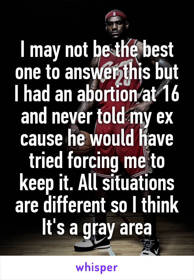 I may not be the best one to answer this but I had an abortion at 16 and never told my ex cause he would have tried forcing me to keep it. All situations are different so I think It's a gray area