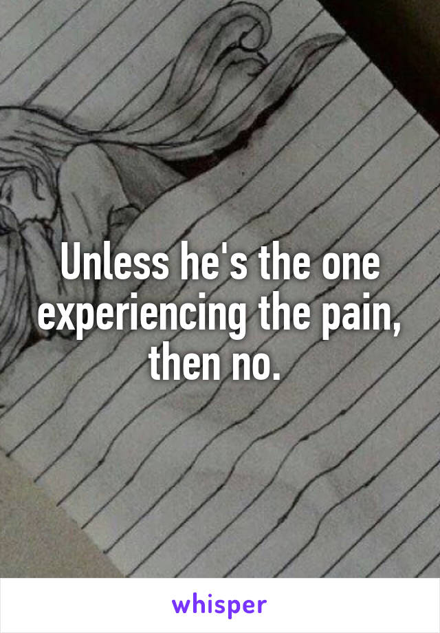 Unless he's the one experiencing the pain, then no. 