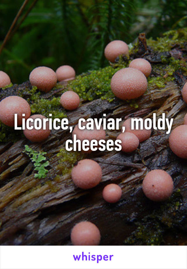 Licorice, caviar, moldy cheeses
