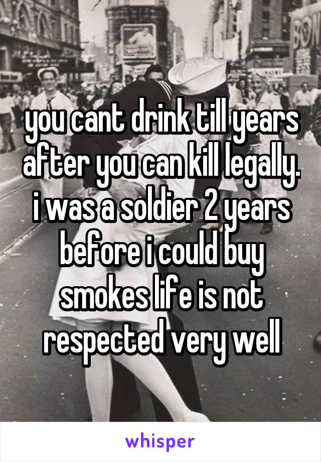 you cant drink till years after you can kill legally. i was a soldier 2 years before i could buy smokes life is not respected very well