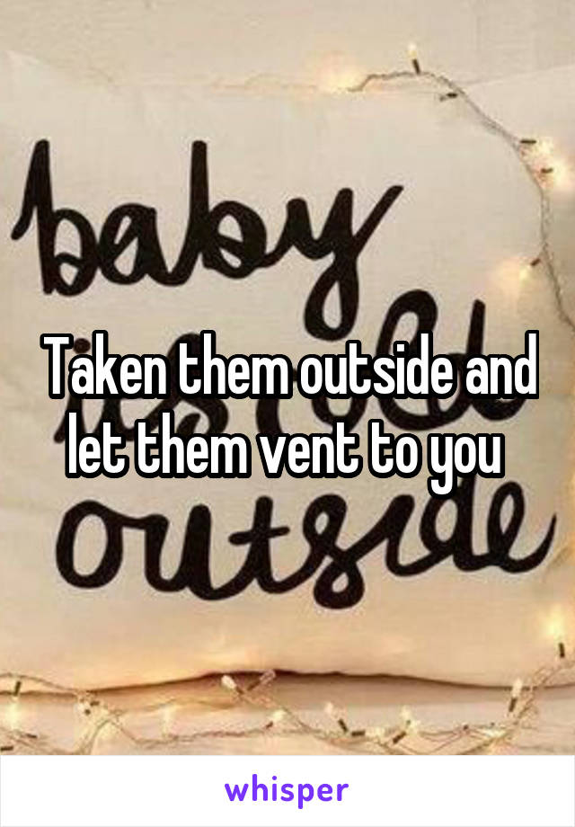 Taken them outside and let them vent to you 