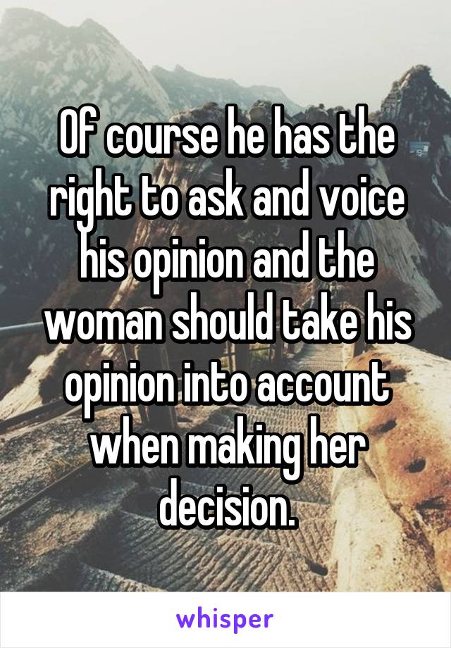 Of course he has the right to ask and voice his opinion and the woman should take his opinion into account when making her decision.