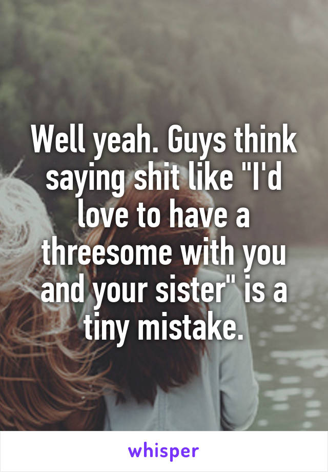 Well yeah. Guys think saying shit like "I'd love to have a threesome with you and your sister" is a tiny mistake.