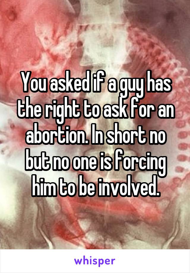 You asked if a guy has the right to ask for an abortion. In short no but no one is forcing him to be involved.