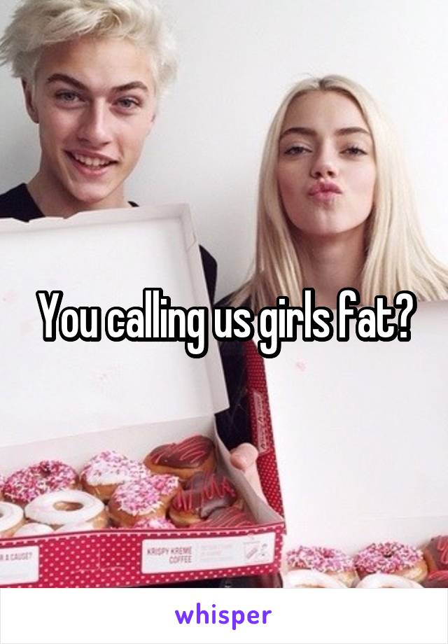 You calling us girls fat?