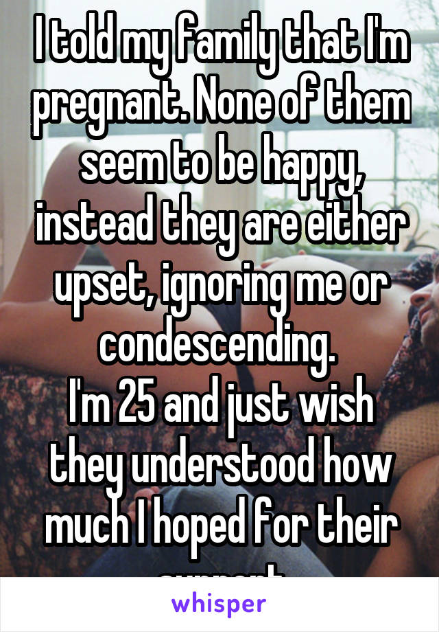 I told my family that I'm pregnant. None of them seem to be happy, instead they are either upset, ignoring me or condescending. 
I'm 25 and just wish they understood how much I hoped for their support