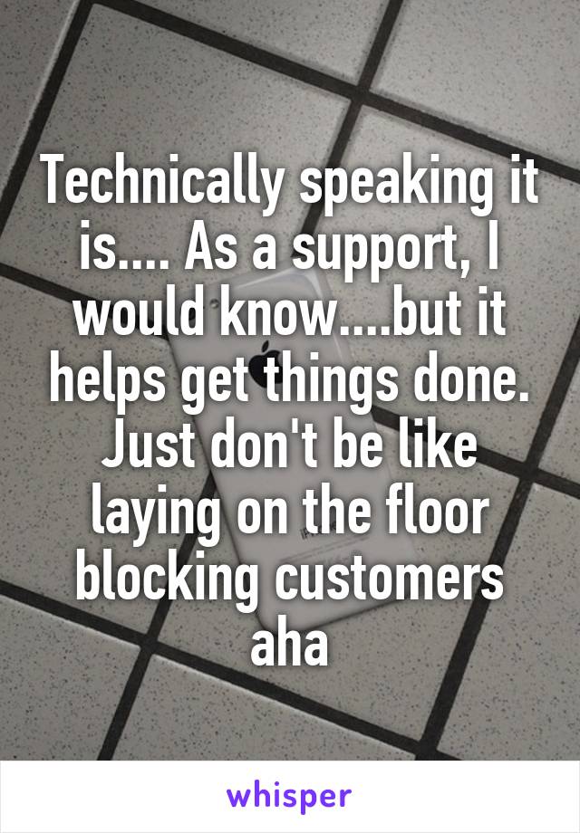 Technically speaking it is.... As a support, I would know....but it helps get things done. Just don't be like laying on the floor blocking customers aha