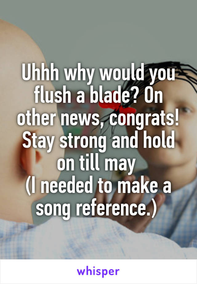 Uhhh why would you flush a blade? On other news, congrats! Stay strong and hold on till may 
(I needed to make a song reference.) 
