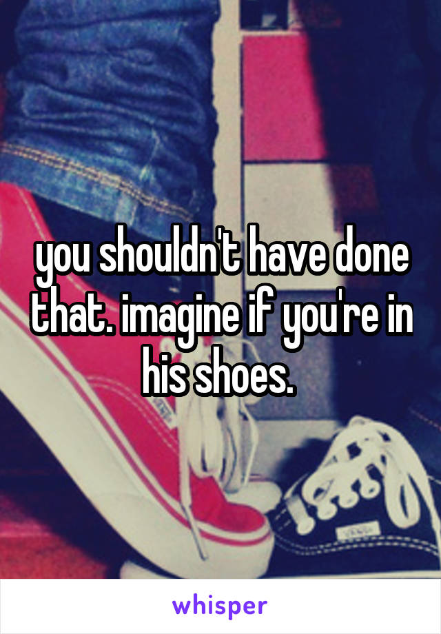 you shouldn't have done that. imagine if you're in his shoes. 