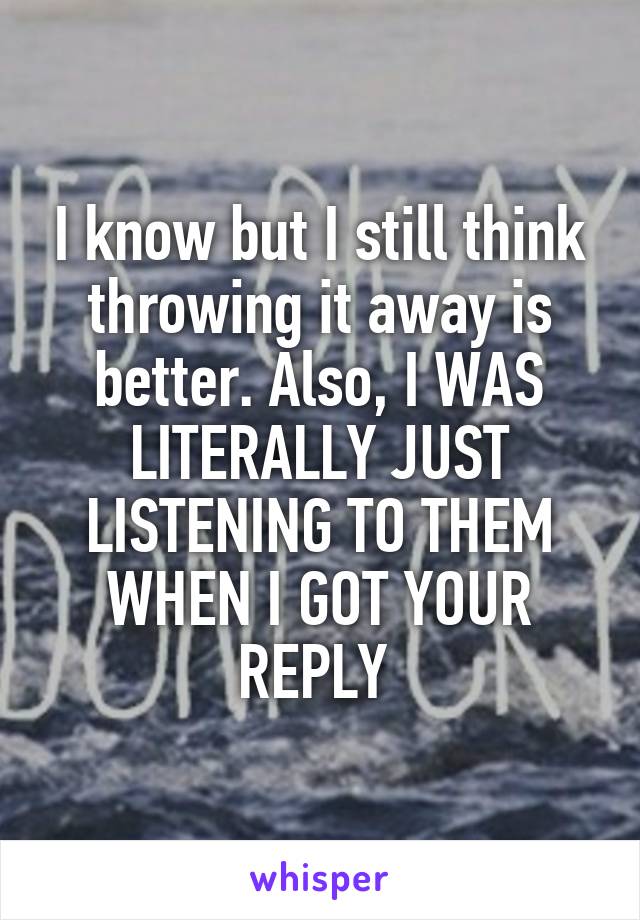 I know but I still think throwing it away is better. Also, I WAS LITERALLY JUST LISTENING TO THEM WHEN I GOT YOUR REPLY 