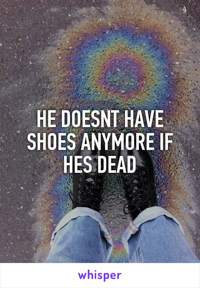 HE DOESNT HAVE SHOES ANYMORE IF HES DEAD