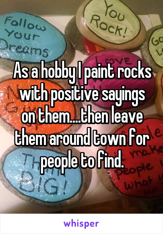 As a hobby I paint rocks with positive sayings on them....then leave them around town for people to find.