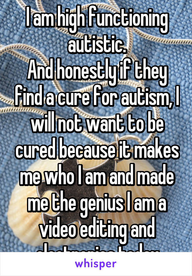 I am high functioning autistic.
And honestly if they find a cure for autism, I will not want to be cured because it makes me who I am and made me the genius I am a video editing and electronics today