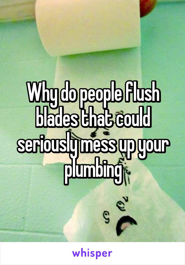 Why do people flush blades that could seriously mess up your plumbing