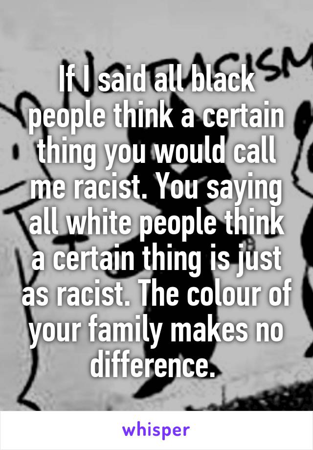 If I said all black people think a certain thing you would call me racist. You saying all white people think a certain thing is just as racist. The colour of your family makes no difference. 