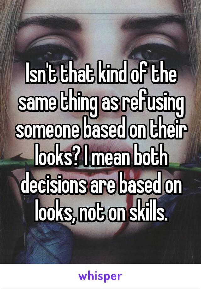 Isn't that kind of the same thing as refusing someone based on their looks? I mean both decisions are based on looks, not on skills.