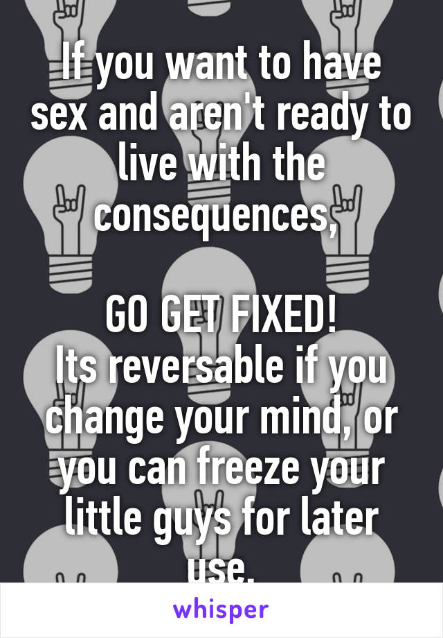 If you want to have sex and aren't ready to live with the consequences, 

GO GET FIXED!
Its reversable if you change your mind, or you can freeze your little guys for later use.