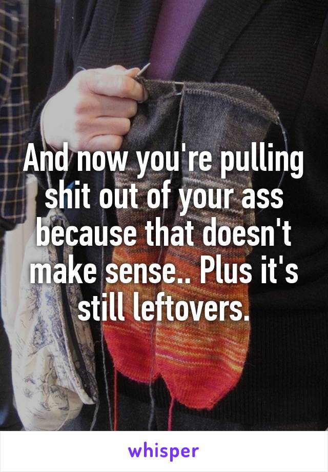 And now you're pulling shit out of your ass because that doesn't make sense.. Plus it's still leftovers.