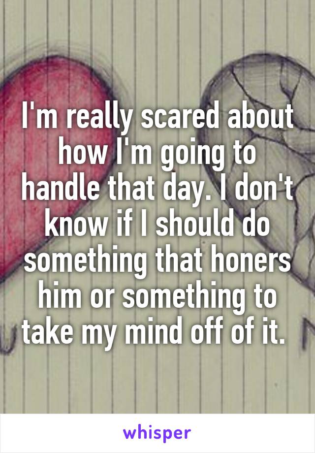 I'm really scared about how I'm going to handle that day. I don't know if I should do something that honers him or something to take my mind off of it. 