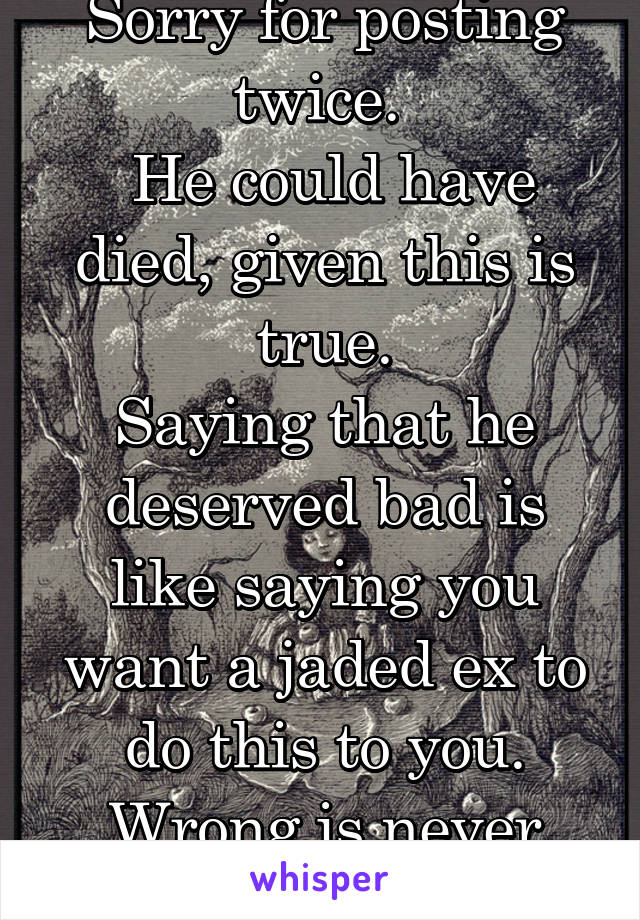 Sorry for posting twice. 
 He could have died, given this is true.
Saying that he deserved bad is like saying you want a jaded ex to do this to you. Wrong is never justified.