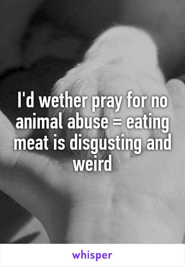 I'd wether pray for no animal abuse = eating meat is disgusting and weird