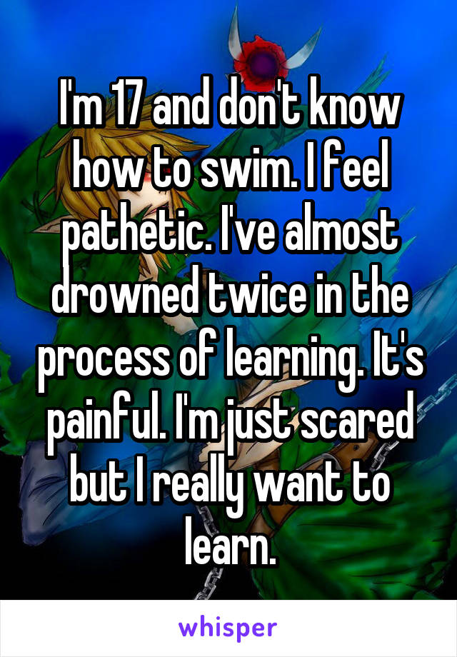 I'm 17 and don't know how to swim. I feel pathetic. I've almost drowned twice in the process of learning. It's painful. I'm just scared but I really want to learn.