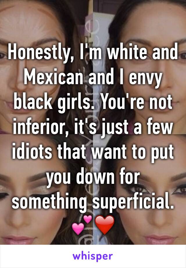 Honestly, I'm white and Mexican and I envy black girls. You're not inferior, it's just a few idiots that want to put you down for something superficial. 💕❤️