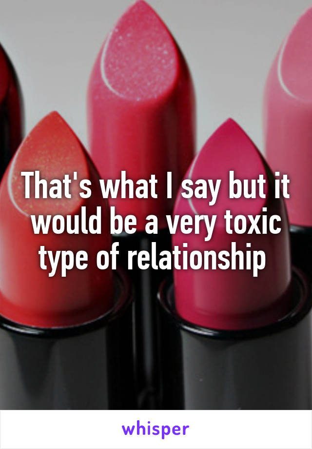 That's what I say but it would be a very toxic type of relationship 