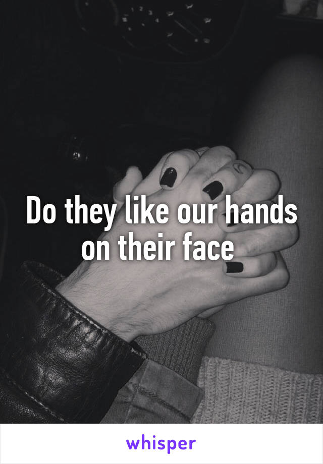 Do they like our hands on their face 