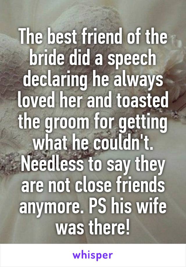 The best friend of the bride did a speech declaring he always loved her and toasted the groom for getting what he couldn't. Needless to say they are not close friends anymore. PS his wife was there!