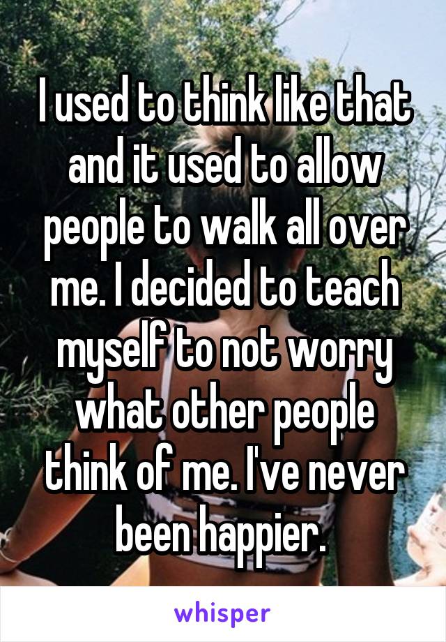 I used to think like that and it used to allow people to walk all over me. I decided to teach myself to not worry what other people think of me. I've never been happier. 