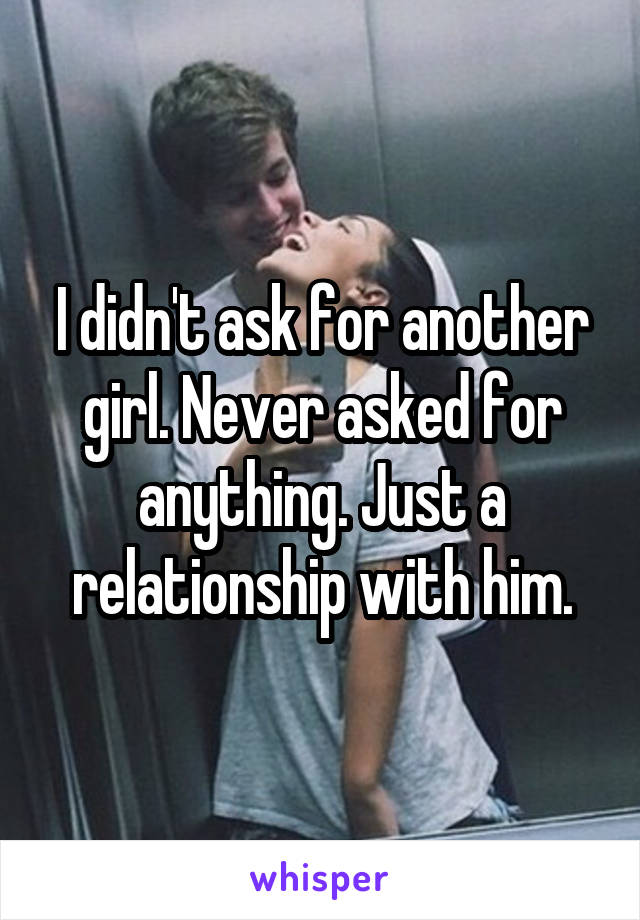 I didn't ask for another girl. Never asked for anything. Just a relationship with him.