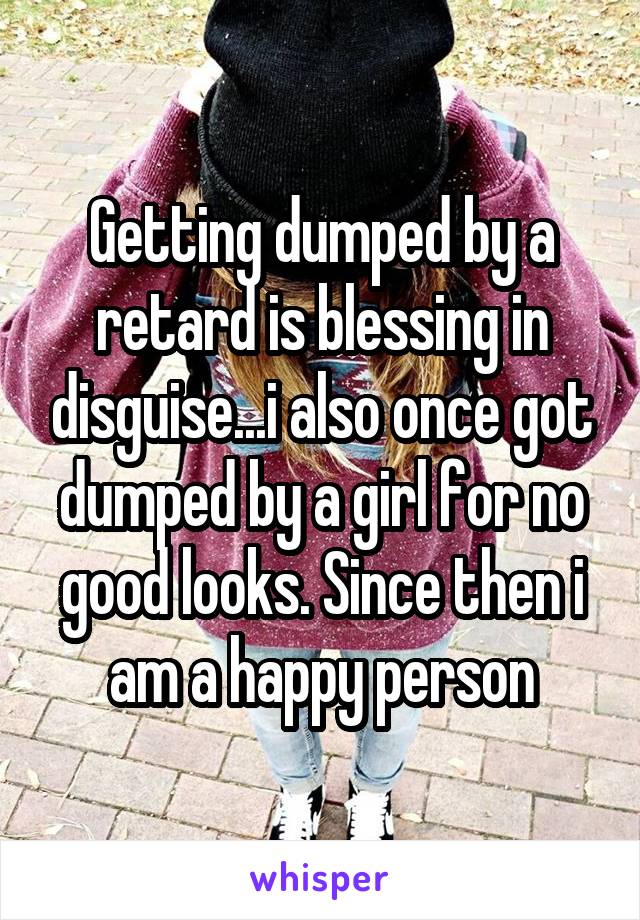 Getting dumped by a retard is blessing in disguise...i also once got dumped by a girl for no good looks. Since then i am a happy person