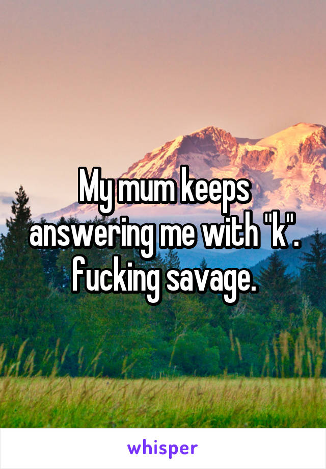 My mum keeps answering me with "k". fucking savage.
