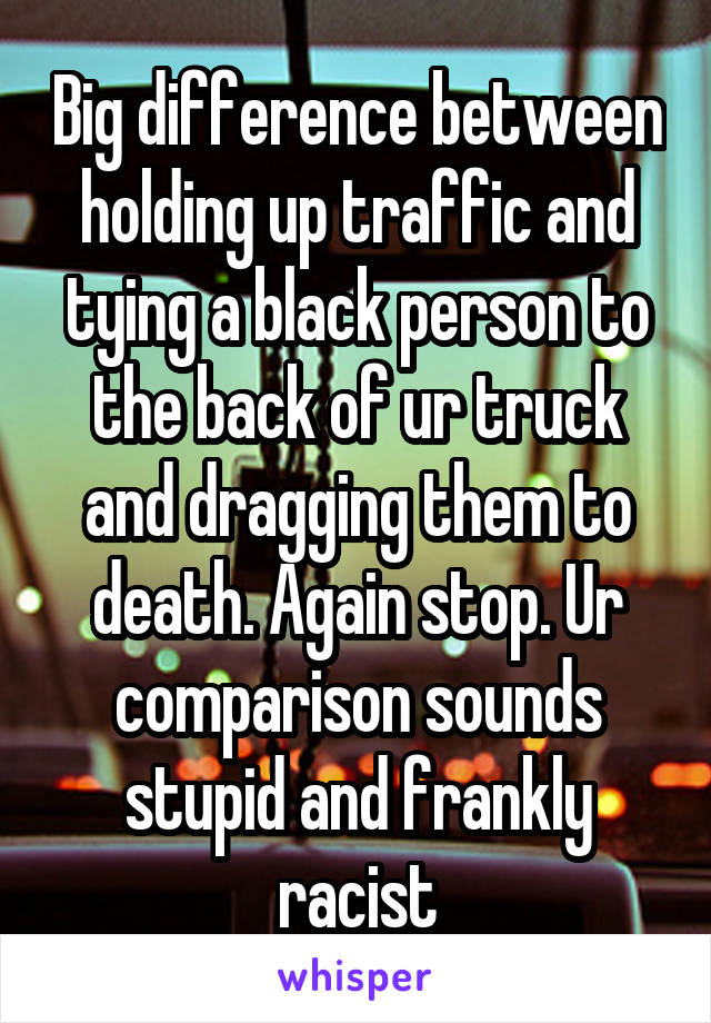Big difference between holding up traffic and tying a black person to the back of ur truck and dragging them to death. Again stop. Ur comparison sounds stupid and frankly racist