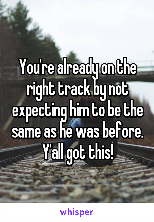 You're already on the right track by not expecting him to be the same as he was before. Y'all got this!