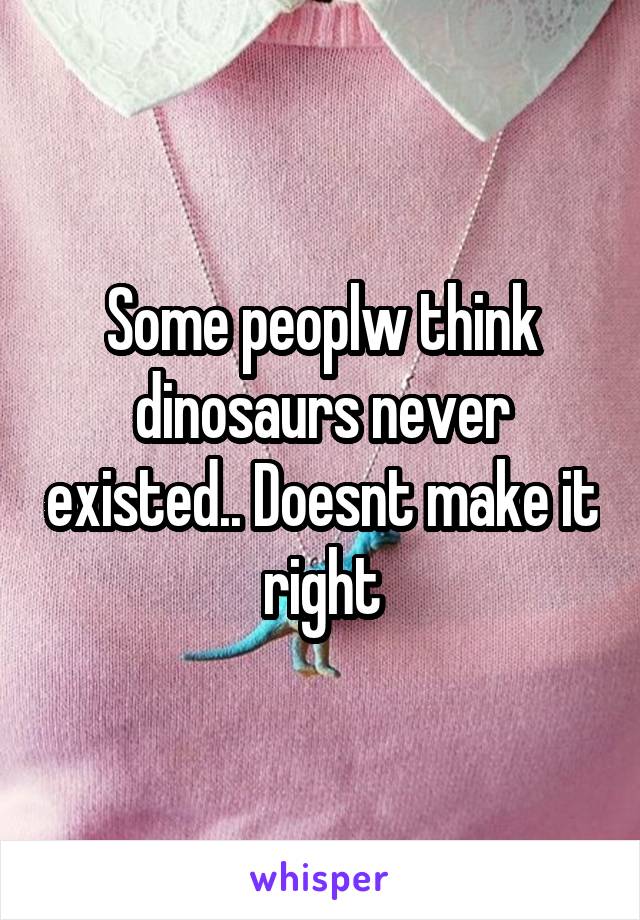 Some peoplw think dinosaurs never existed.. Doesnt make it right
