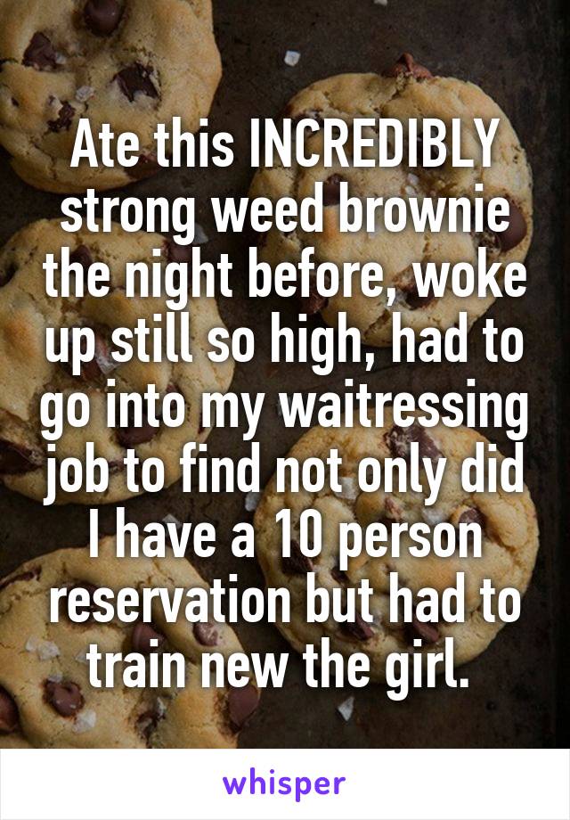 Ate this INCREDIBLY strong weed brownie the night before, woke up still so high, had to go into my waitressing job to find not only did I have a 10 person reservation but had to train new the girl. 