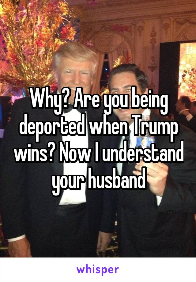 Why? Are you being deported when Trump wins? Now I understand your husband